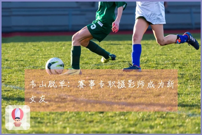 韦山脱单：赛事专职摄影师成为新女友