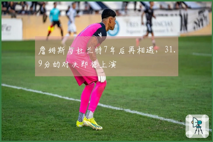 詹姆斯与杜兰特7年后再相遇，31.9分的对决即将上演