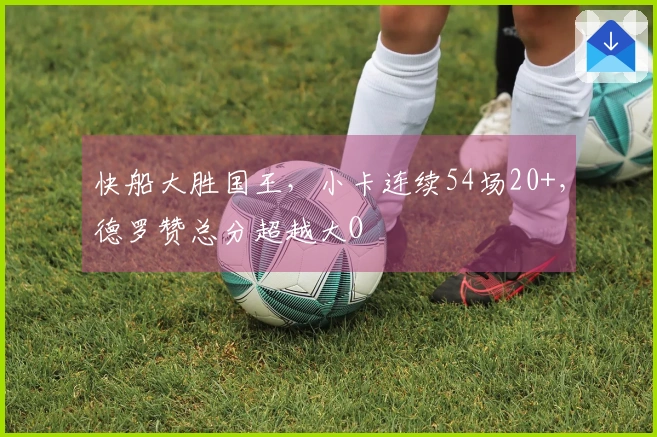 快船大胜国王，小卡连续54场20+，德罗赞总分超越大O