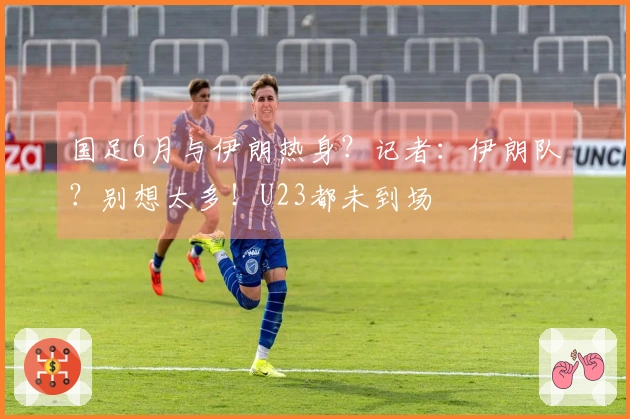 国足6月与伊朗热身？记者：伊朗队？别想太多！U23都未到场