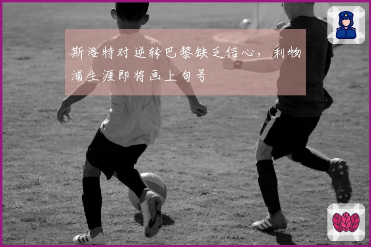 斯洛特对逆转巴黎缺乏信心，利物浦生涯即将画上句号