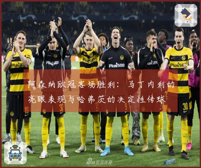 阿森纳欧冠客场胜利：马丁内利的亮眼表现与哈弗茨的决定性传球