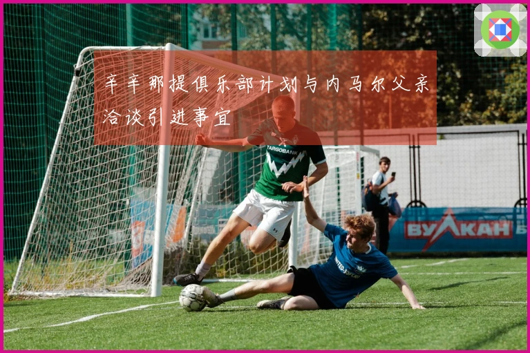 辛辛那提俱乐部计划与内马尔父亲洽谈引进事宜