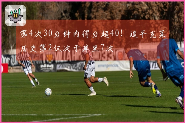 第4次30分钟内得分超40！追平克莱历史第2仅次于库里7次