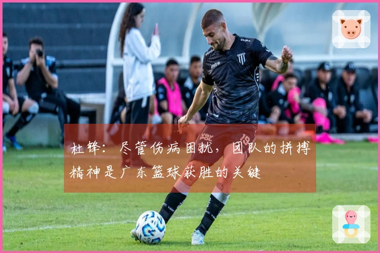 杜锋：尽管伤病困扰，团队的拼搏精神是广东篮球获胜的关键