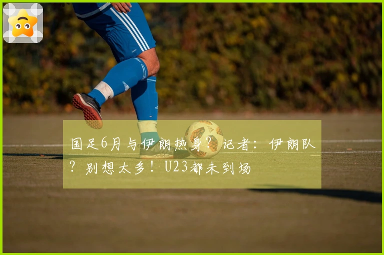 国足6月与伊朗热身？记者：伊朗队？别想太多！U23都未到场