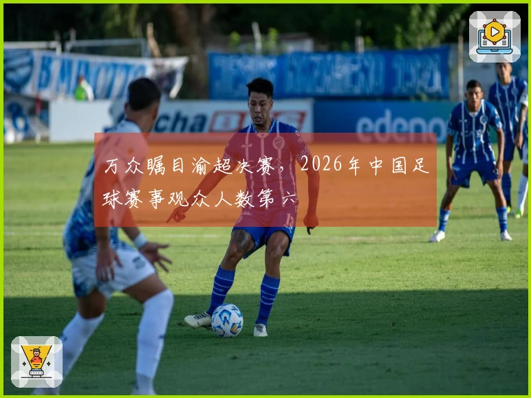 万众瞩目渝超决赛，2026年中国足球赛事观众人数第六