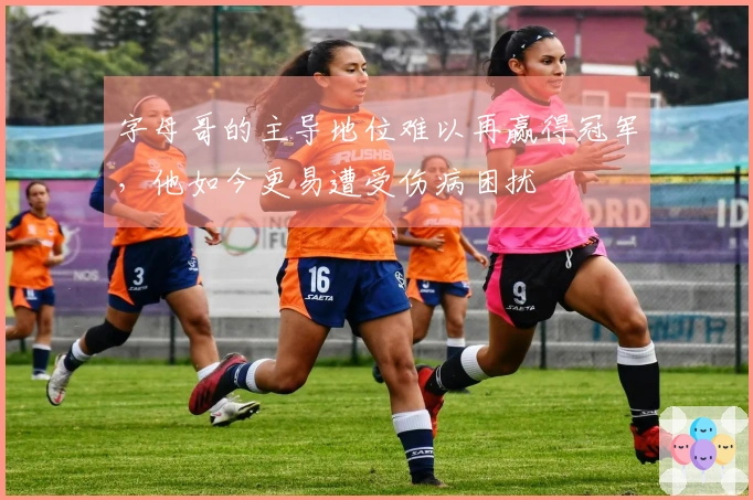 字母哥的主导地位难以再赢得冠军，他如今更易遭受伤病困扰