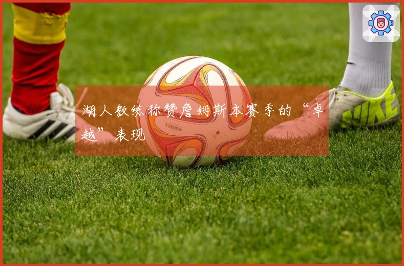 湖人教练称赞詹姆斯本赛季的“卓越”表现
