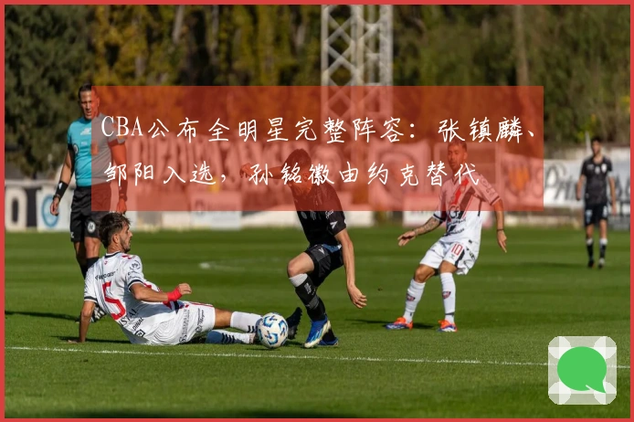 CBA公布全明星完整阵容：张镇麟、邹阳入选，孙铭徽由约克替代