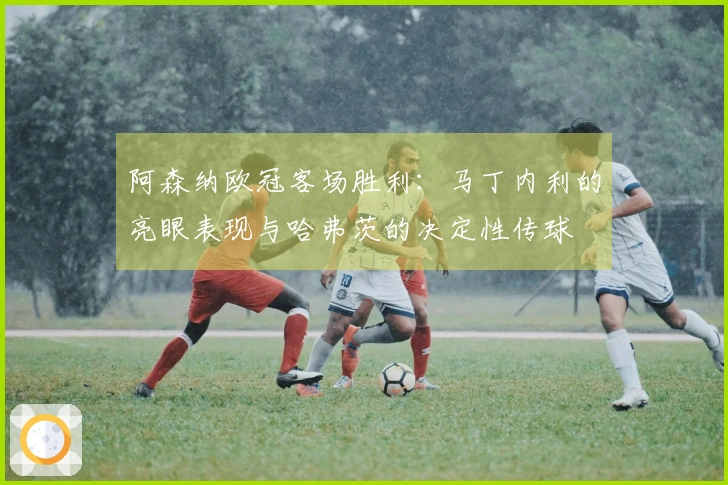 阿森纳欧冠客场胜利：马丁内利的亮眼表现与哈弗茨的决定性传球