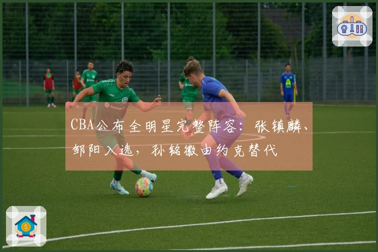 CBA公布全明星完整阵容：张镇麟、邹阳入选，孙铭徽由约克替代