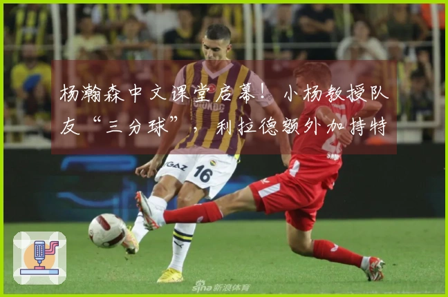 杨瀚森中文课堂启幕！小杨教授队友“三分球”，利拉德额外加持特效