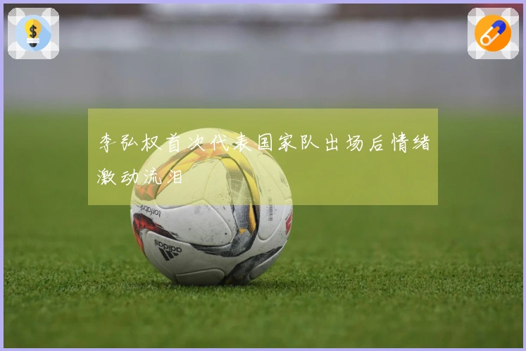 李弘权首次代表国家队出场后情绪激动流泪