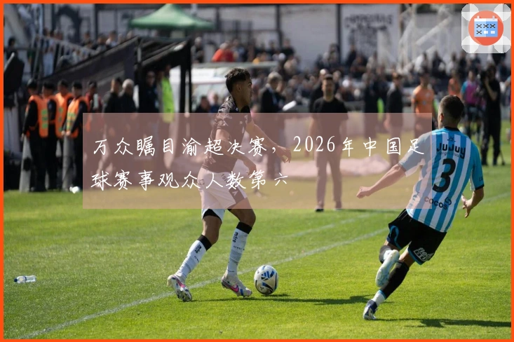 万众瞩目渝超决赛，2026年中国足球赛事观众人数第六
